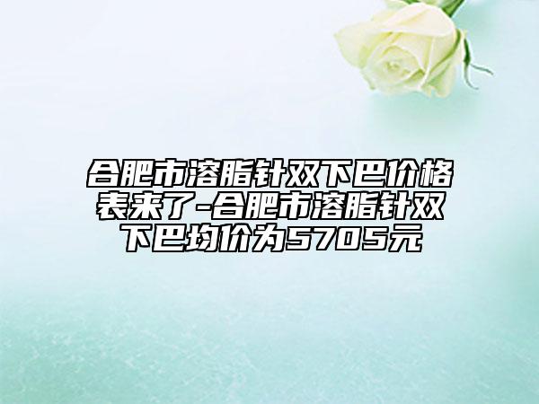 合肥市溶脂针双下巴价格表来了-合肥市溶脂针双下巴均价为5705元