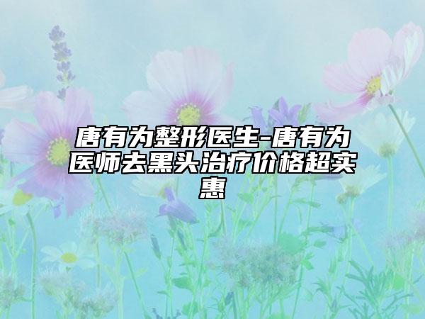 唐有为整形医生-唐有为医师去黑头治疗价格超实惠