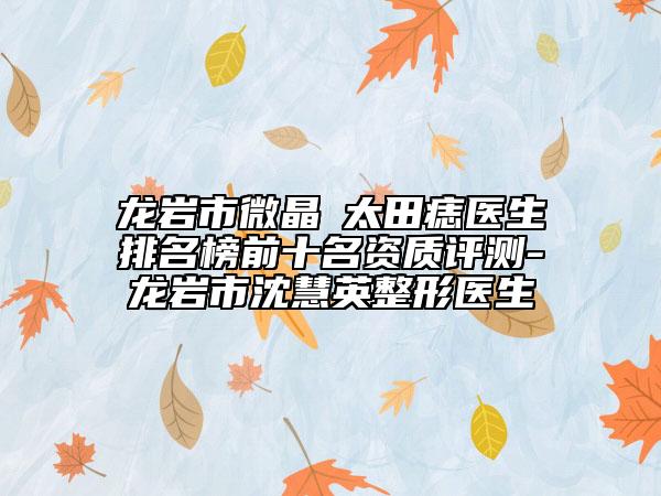 龙岩市微晶袪太田痣医生排名榜前十名资质评测-龙岩市沈慧英整形医生