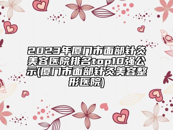 2023年厦门市面部针灸美容医院排名top10强公示(厦门市面部针灸美容整形医院)