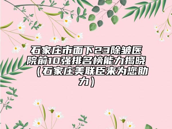 石家庄市面下23除皱医院前10强排名榜能力揭晓（石家庄美联臣来为您助力）