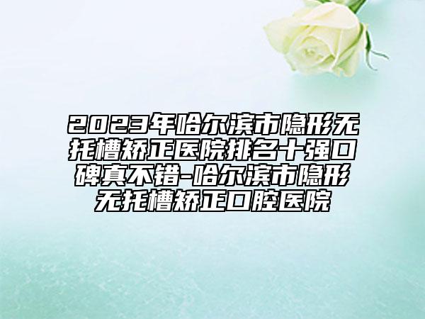 2023年哈尔滨市隐形无托槽矫正医院排名十强口碑真不错-哈尔滨市隐形无托槽矫正口腔医院