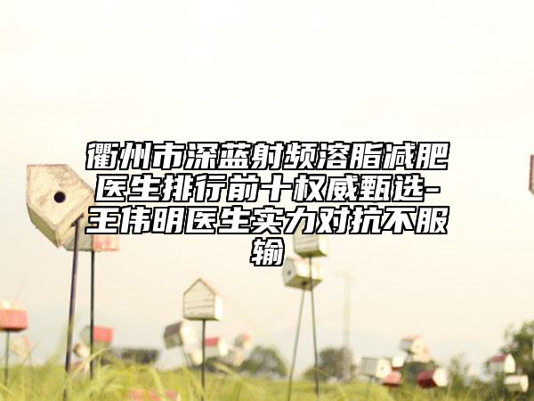 衢州市深蓝射频溶脂减肥医生排行前十权威甄选-王伟明医生实力对抗不服输