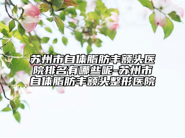 苏州市自体脂肪丰额头医院排名有哪些呢-苏州市自体脂肪丰额头整形医院