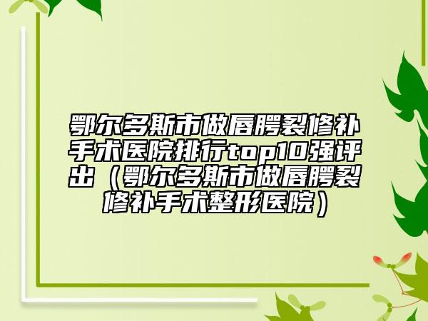 鄂尔多斯市做唇腭裂修补手术医院排行top10强评出（鄂尔多斯市做唇腭裂修补手术整形医院）