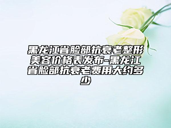 黑龙江省脸部抗衰老整形美容价格表发布-黑龙江省脸部抗衰老费用大约多少