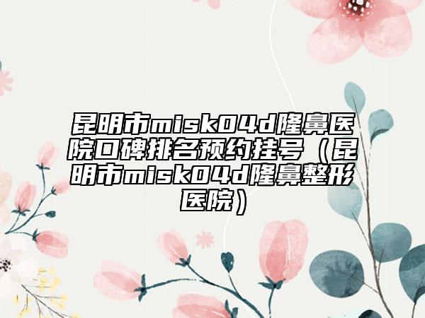昆明市misk04d隆鼻医院口碑排名预约挂号（昆明市misk04d隆鼻整形医院）