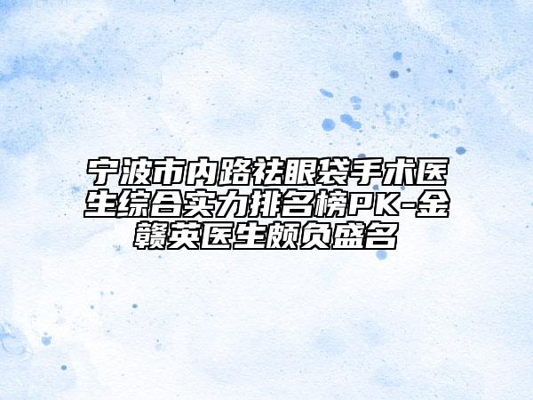 宁波市内路祛眼袋手术医生综合实力排名榜PK-金赣英医生颇负盛名