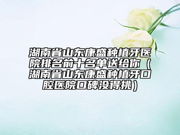 湖南省山东康盛种植牙医院排名前十名单送给你（湖南省山东康盛种植牙口腔医院口碑没得挑）