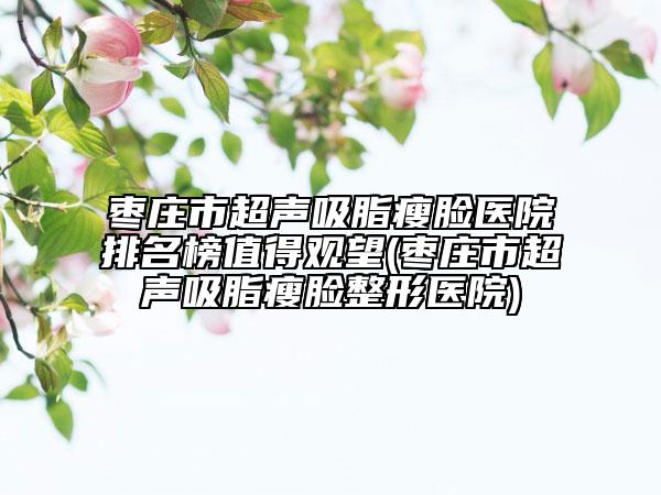 枣庄市超声吸脂瘦脸医院排名榜值得观望(枣庄市超声吸脂瘦脸整形医院)