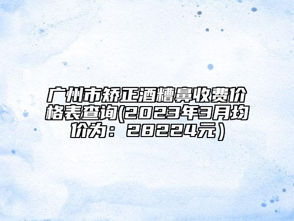 广州市矫正酒糟鼻收费价格表查询(2023年3月均价为：28224元）