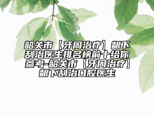 韶关市【牙周治疗】龈下刮治医生排名榜前十给你参考-韶关市【牙周治疗】龈下刮治口腔医生