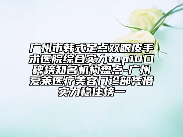 广州市韩式定点双眼皮手术医院综合实力top10口碑榜知名机构盘点-广州爱莱医疗美容门诊部凭借实力稳住榜一