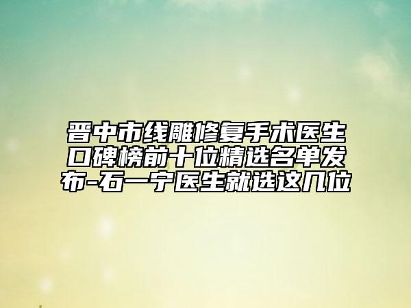 晋中市线雕修复手术医生口碑榜前十位精选名单发布-石一宁医生就选这几位