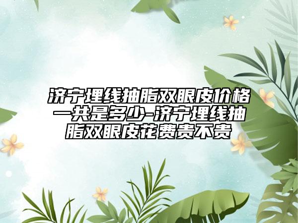 济宁埋线抽脂双眼皮价格一共是多少-济宁埋线抽脂双眼皮花费贵不贵