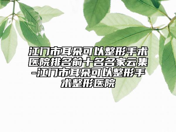 江门市耳朵可以整形手术医院排名前十名名家云集-江门市耳朵可以整形手术整形医院
