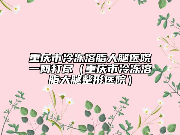 重庆市冷冻溶脂大腿医院一网打尽（重庆市冷冻溶脂大腿整形医院）