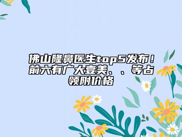 佛山隆鼻医生top5发布！前六有广大壹美、、等占领附价格