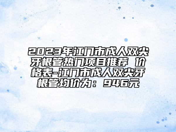 2023年江门市成人双尖牙根管热门项目推荐 价格表-江门市成人双尖牙根管均价为：946元