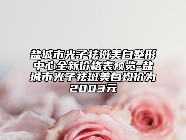 盐城市光子祛斑美白整形中心全新价格表预览-盐城市光子祛斑美白均价为2003元