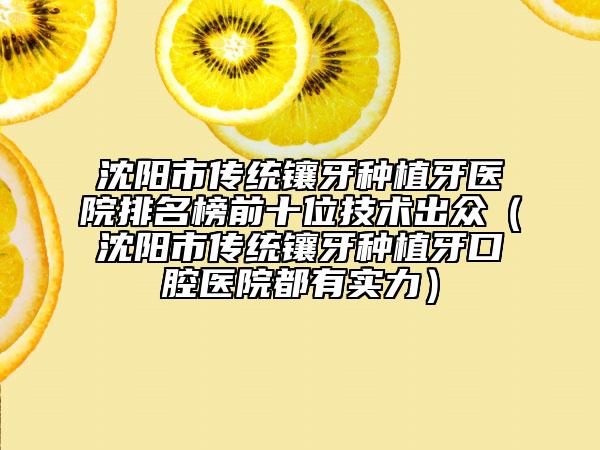 沈阳市传统镶牙种植牙医院排名榜前十位技术出众（沈阳市传统镶牙种植牙口腔医院都有实力）