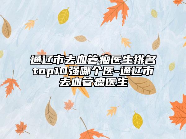 通辽市去血管瘤医生排名top10强哪个医-通辽市去血管瘤医生