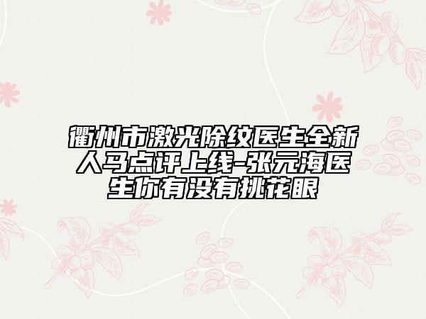 衢州市激光除纹医生全新人马点评上线-张元海医生你有没有挑花眼