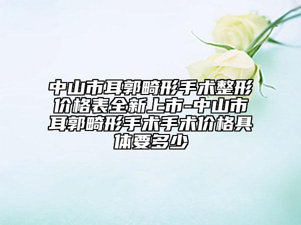 中山市耳郭畸形手术整形价格表全新上市-中山市耳郭畸形手术手术价格具体要多少