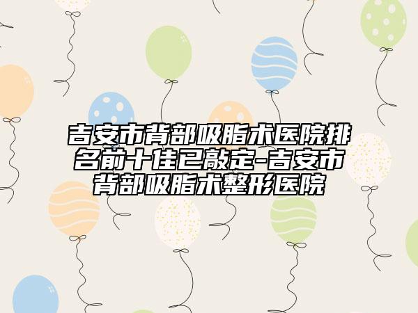 吉安市背部吸脂术医院排名前十佳已敲定-吉安市背部吸脂术整形医院