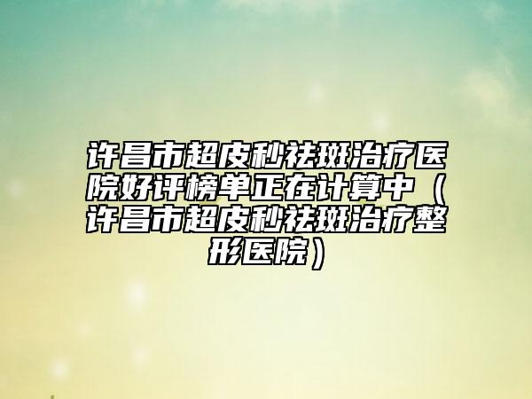 许昌市超皮秒祛斑治疗医院好评榜单正在计算中（许昌市超皮秒祛斑治疗整形医院）