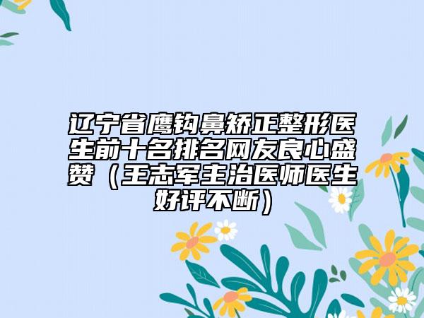 辽宁省鹰钩鼻矫正整形医生前十名排名网友良心盛赞（王志军主治医师医生好评不断）