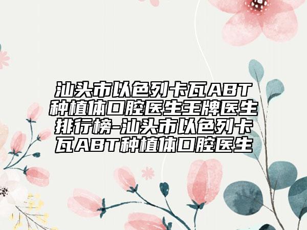汕头市以色列卡瓦ABT种植体口腔医生王牌医生排行榜-汕头市以色列卡瓦ABT种植体口腔医生