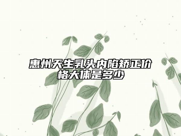 惠州天生乳头内陷矫正价格大体是多少