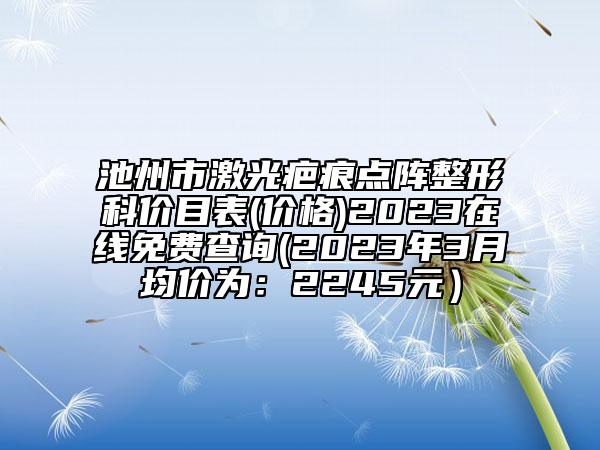 池州市激光疤痕点阵整形科价目表(价格)2023在线免费查询(2023年3月均价为：2245元）