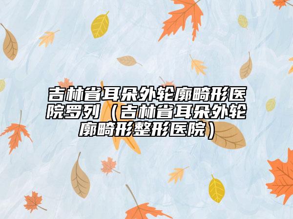 吉林省耳朵外轮廓畸形医院罗列（吉林省耳朵外轮廓畸形整形医院）