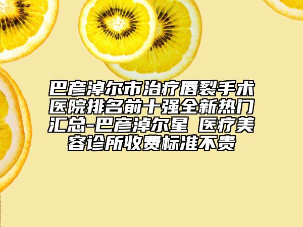 巴彦淖尔市治疗唇裂手术医院排名前十强全新热门汇总-巴彦淖尔星燦医疗美容诊所收费标准不贵