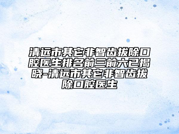 清远市其它非智齿拔除口腔医生排名前三前六已揭晓-清远市其它非智齿拔除口腔医生