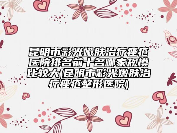 昆明市彩光嫩肤治疗痤疮医院排名前十名哪家规模比较大(昆明市彩光嫩肤治疗痤疮整形医院)