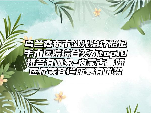 乌兰察布市激光治疗胎记手术医院综合实力top10排名有哪家-内蒙古青妍医疗美容诊所更有优势