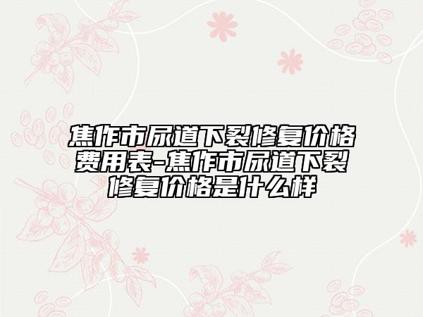 焦作市尿道下裂修复价格费用表-焦作市尿道下裂修复价格是什么样