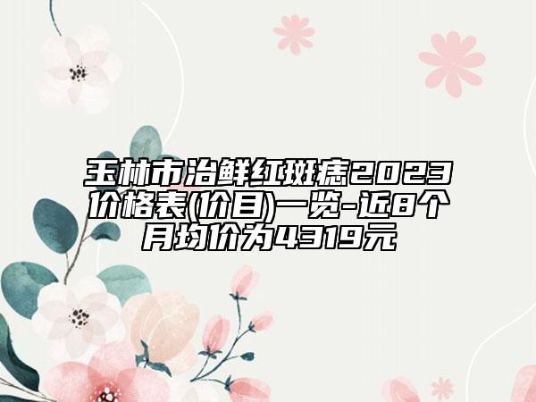 玉林市治鲜红斑痣2023价格表(价目)一览-近8个月均价为4319元