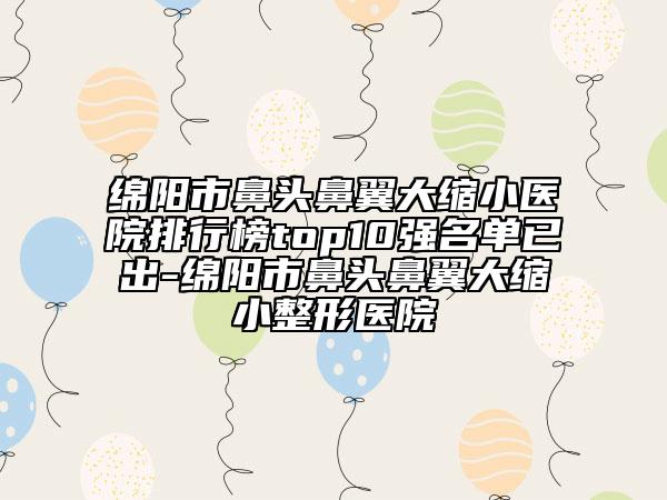 绵阳市鼻头鼻翼大缩小医院排行榜top10强名单已出-绵阳市鼻头鼻翼大缩小整形医院