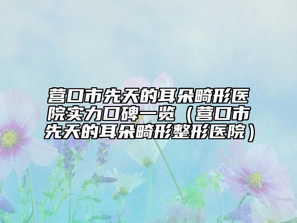 营口市先天的耳朵畸形医院实力口碑一览（营口市先天的耳朵畸形整形医院）