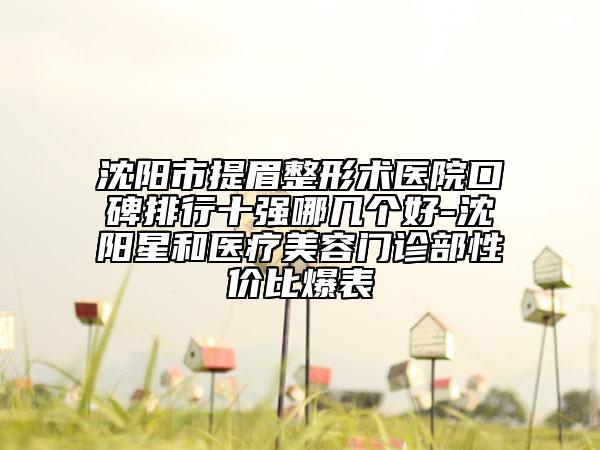 沈阳市提眉整形术医院口碑排行十强哪几个好-沈阳星和医疗美容门诊部性价比爆表