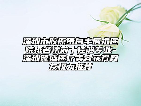 深圳市胶原蛋白丰唇术医院排名榜前十佳够专业-深圳隆盛医疗美容获得网友极力推荐