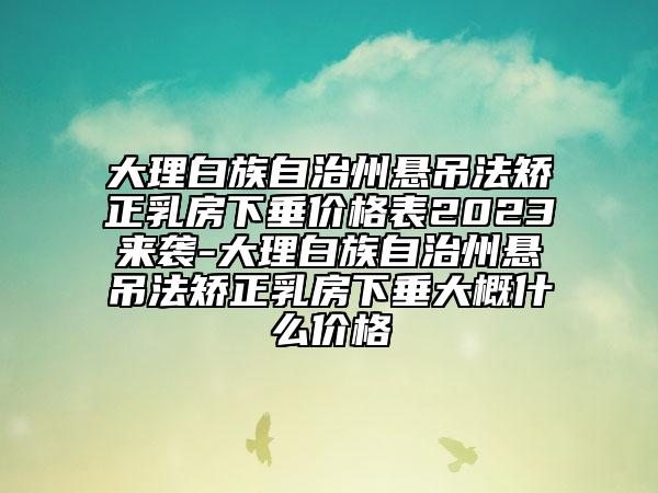 大理白族自治州悬吊法矫正乳房下垂价格表2023来袭-大理白族自治州悬吊法矫正乳房下垂大概什么价格