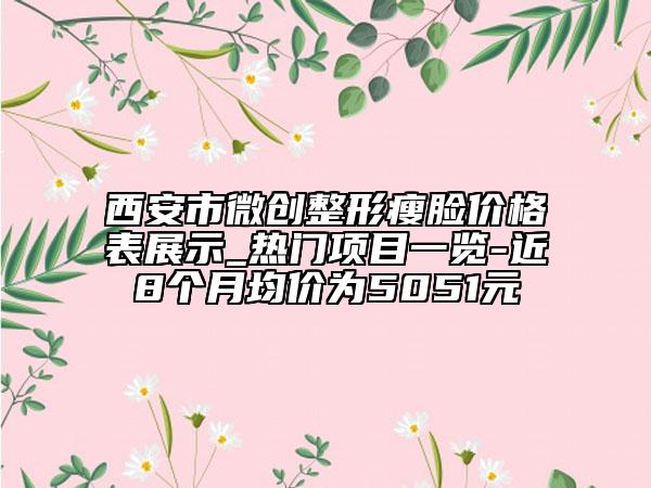 西安市微创整形瘦脸价格表展示_热门项目一览-近8个月均价为5051元