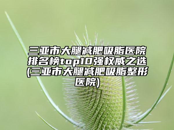 三亚市大腿减肥吸脂医院排名榜top10强权威之选(三亚市大腿减肥吸脂整形医院)