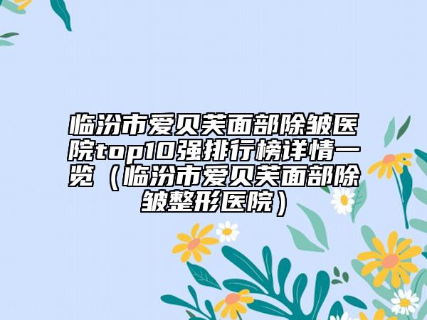 临汾市爱贝芙面部除皱医院top10强排行榜详情一览（临汾市爱贝芙面部除皱整形医院）