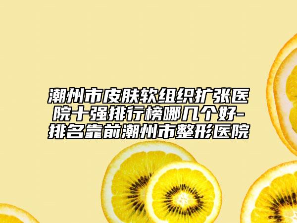 潮州市皮肤软组织扩张医院十强排行榜哪几个好-排名靠前潮州市整形医院